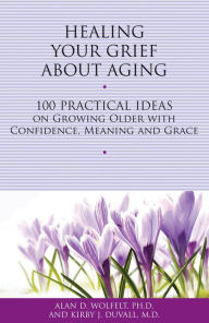 Title: Healing Your Grief About Aging: 100 Practical Ideas on Growing Older with Confidence, Meaning and Grace, Author: Alan D Wolfelt PhD