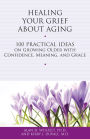 Healing Your Grief About Aging: 100 Practical Ideas on Growing Older with Confidence, Meaning and Grace