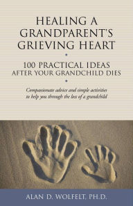 Title: Healing a Grandparent's Grieving Heart: 100 Practical Ideas After Your Grandchild Dies, Author: Alan D. Wolfelt