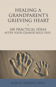 Title: Healing a Grandparent's Grieving Heart: 100 Practical Ideas After Your Grandchild Dies, Author: Alan D. Wolfelt