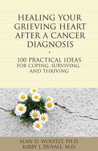 Title: Healing Your Grieving Heart After a Cancer Diagnosis: 100 Practical Ideas for Coping, Surviving, and Thriving, Author: Alan D Wolfelt PhD