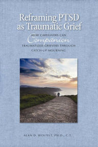 Title: Reframing PTSD as Traumatic Grief: How Caregivers Can Companion Traumatized Grievers Through Catch-Up Mourning, Author: Alan D. Wolfelt