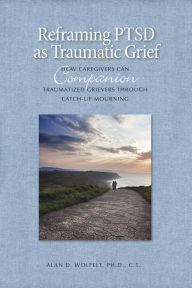 Title: Reframing PTSD as Traumatic Grief: How Caregivers Can Companion Traumatized Grievers Through Catch-Up Mourning, Author: Alan D. Wolfelt