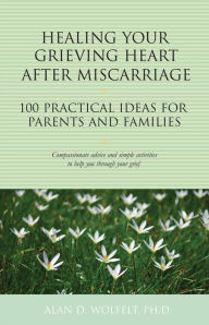 Title: Healing Your Grieving Heart After Miscarriage: 100 Practical Ideas for Parents and Families, Author: Alan D. Wolfelt
