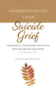 Title: Understanding Your Suicide Grief: Ten Essential Touchstones for Finding Hope and Healing Your Heart, Author: Alan D Wolfelt PhD