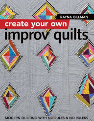 Title: Create Your Own Improv Quilts: Modern Quilting with No Rules & No Rulers, Author: Rayna Gillman