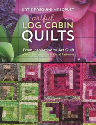 Title: Artful Log Cabin Quilts: From Inspiration to Art Quilt - Color, Composition & Visual Pathways, Author: Katie Pasquini Masopust