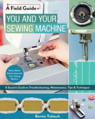 Title: You and Your Sewing Machine: A Sewist's Guide to Troubleshooting, Maintenance, Tips & Techniques, Author: Bernie Tobisch