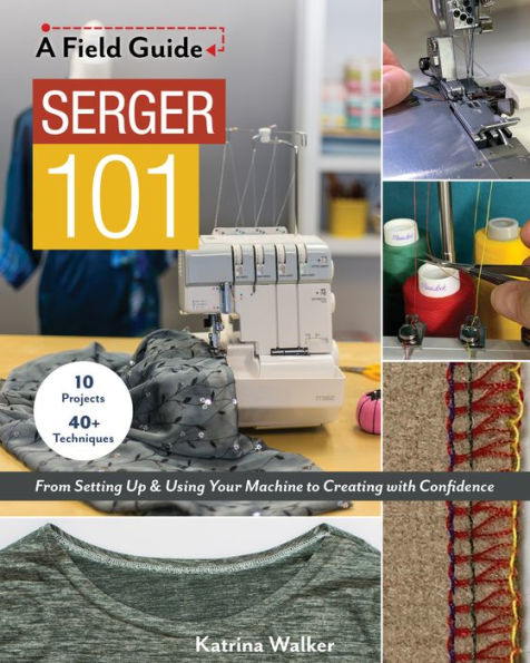 Serger 101: From Setting Up & Using Your Machine to Creating with Confidence; 10 Projects 40+ Techniques