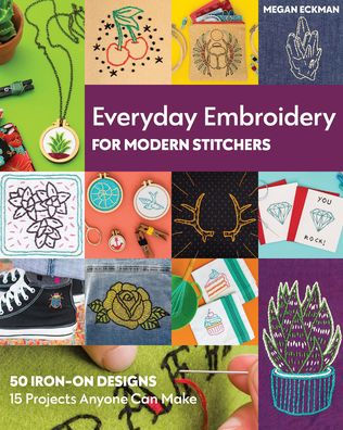 Everyday Embroidery for Modern Stitchers: 50 Iron-On Designs; 15 Projects Anyone Can Make