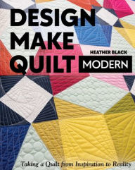 Title: Design, Make, Quilt Modern: Taking a Quilt from Inspiration to Reality, Author: Heather Black