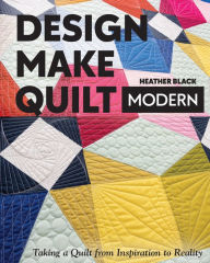 Title: Design, Make, Quilt Modern: Taking a Quilt from Inspiration to Reality, Author: Heather Black