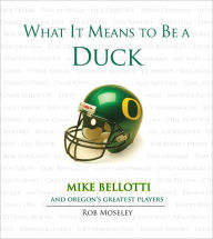 Title: What It Means to Be a Duck: Mike Bellotti and Oregon's Greatest Players, Author: Rob Moseley