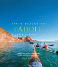 Title: Fifty Places to Paddle Before You Die: Kayaking and Rafting Experts Share the World's Greatest Destinations, Author: Chris Santella