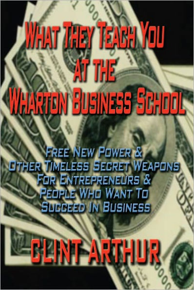 What They Teach You At The Wharton Business School: Free New Power & Other Timeless Secret Weapons For Entrepreneurs & People Who Want To Succeed In Business