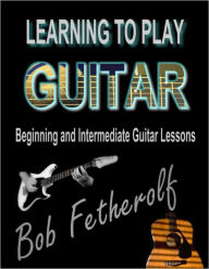 Title: Learning To Play Guitar: Beginning and Intermediate Guitar Lessons, Author: Bob Fetherolf
