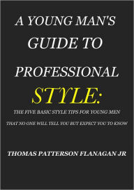 Title: A YOUNG MAN'S GUIDE TO PROFESSIONAL STYLE: THE FIVE BASIC STYLE TIPS FOR YOUNG MEN THAT NO ONE WILL TELL YOU BUT EXPECT YOU TO KNOW, Author: THOMAS FLANAGAN