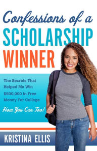 Title: Confessions of a Scholarship Winner: The Secrets That Helped Me Win $500,000 in Free Money for College. How You Can Too., Author: Kristina Ellis