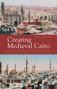 Title: Creating Medieval Cairo: Empire, Religion, and Architectural Preservation in Nineteenth-Century Egypt, Author: Paula Sanders