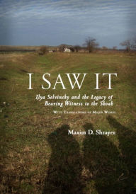 Title: I Saw It: Ilya Selvinsky and the Legacy of Bearing Witness to the Shoah, Author: Maxim D. Shrayer