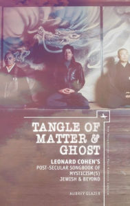 Title: Tangle of Matter & Ghost: Leonard Cohen's Post-Secular Songbook of Mysticism(s) Jewish & Beyond, Author: Aubrey Glazer