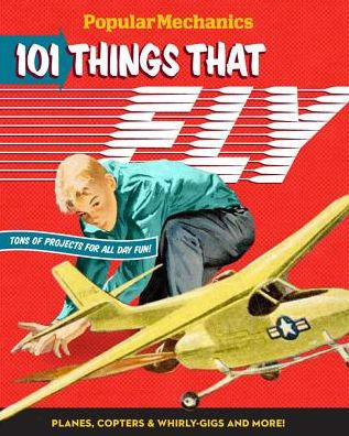 Popular Mechanics 101 Things That Fly: Planes, Rockets, Whirly-gigs & More!