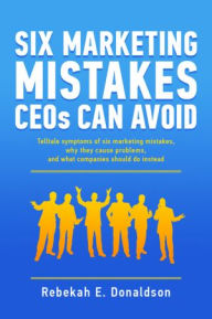 Title: Six Marketing Mistakes CEOs Can Avoid: Telltale symptoms of six marketing mistakes, why they cause problems, and what companies should do instead, Author: Rebekah E. Donaldson