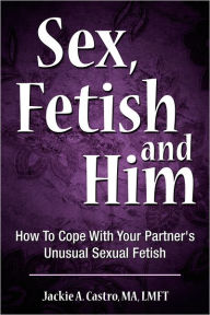 Title: Sex, Fetish and Him: How To Cope With Your Partner's Unusual Sexual Fetish, Author: MA