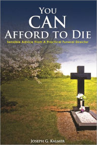 Title: You Can Afford To Die: Sensible Advice From A Practical Funeral Director, Author: Joseph G. Kalmer