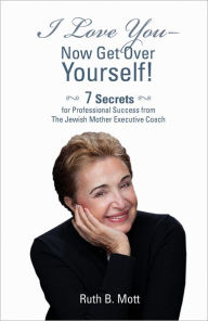 Title: I Love You - Now Get Over Yourself: 7 Secrets for Professional Success from the Jewish Mother Executive Coach, Author: Ruth B. Mott