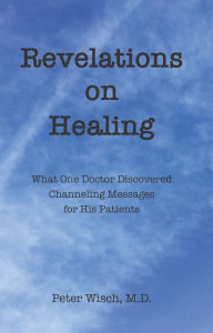 Title: Revelations on Healing: What One Doctor Discovered Channeling Messages for His Patients, Author: Peter Wisch M.D.