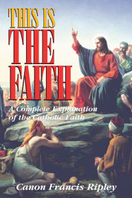 Title: This Is the Faith: A Complete Explanation of the Catholic Faith, Author: Francis Ripley