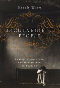 Title: Inconvenient People: Lunacy, Liberty, and the Mad-Doctors in England, Author: Sarah Wise