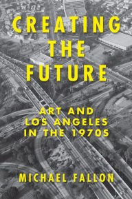 Title: Creating the Future: Art and Los Angeles in the 1970s, Author: Michael Fallon