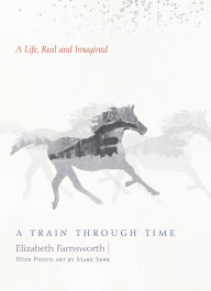 Title: A Train through Time: A Life, Real and Imagined, Author: Elizabeth Farnsworth