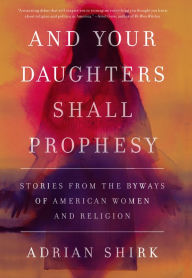 Title: And Your Daughters Shall Prophesy: Stories From the Byways of American Women and Religion, Author: Adrian Shirk