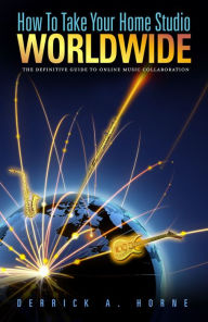 Title: How To Take Your Home Studio Worldwide: The Definitive Guide to Online Music Collaboration, Author: Derrick A. Horne