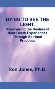 Title: DYING TO SEE THE LIGHT:: Discovering the Realms of Near Death Experiences Through Spiritual Practices, Author: Ron Jones