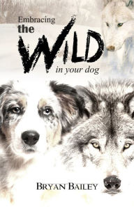 Title: Embracing the Wild in Your Dog, An understanding of the authors of our dog's behavior-nature and the wolf, Author: Bryan Bailey