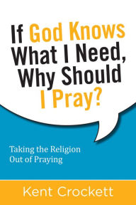 Title: If God Knows What I Need, Why Should I Pray?: Taking the Religion Out of Praying, Author: Kent Crockett