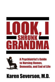 Title: Look, I Shrunk Grandma: A Psychiatrist's Guide to Nursing Homes, Dementia, and End of Life, Author: Karen Severson