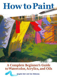 Title: How to Paint: A Complete Beginner's Guide to Watercolors, Acrylics, and Oils, Author: Angela Gair