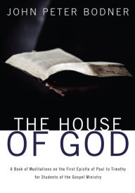 Title: The House of God: A Book of Meditations on the First Epistle of Paul to Timothy for Students of the Gospel Ministry, Author: John Peter Bodner