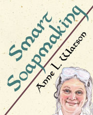 Title: Smart Soapmaking: The Simple Guide to Making Soap Quickly, Safely, and Reliably, or How to Make Luxurious Soaps for Family, Friends, and Yourself, Author: Anne L. Watson