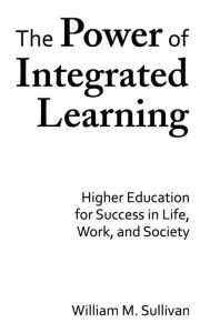 Title: The Power of Integrated Learning: Higher Education for Success in Life, Work, and Society, Author: William M. Sullivan