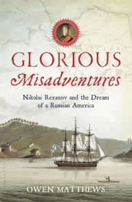 Title: Glorious Misadventures: Nikolai Rezanov and the Dream of a Russian America, Author: Owen Matthews