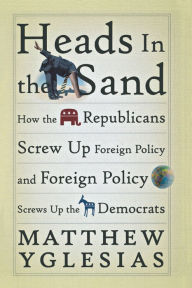 Title: Heads in the Sand: How the Republicans Screw Up Foreign Policy and Foreign Policy Screws Up the Democrats, Author: Matthew Yglesias