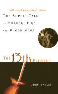 Title: The 13th Element: The Sordid Tale of Murder, Fire, and Phosphorus, Author: John Emsley