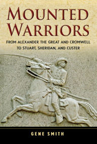 Title: Mounted Warriors: From Alexander the Great and Cromwell to Stuart, Sheridan, and Custer, Author: Gene Smith
