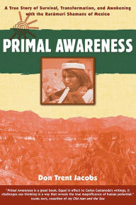 Title: Primal Awareness: A True Story of Survival, Transformation, and Awakening with the Rarámuri Shamans of Mexico, Author: Don Trent Jacobs